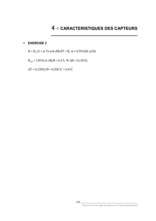 ______________________________________
Exercices Corrigés de Mesure et Instrumentation
150
4444 CARACTERISTIQUES DES CAPTEURS
_____________________________________
EXERCISE 3
R = Ro (1 + α T) soit dR/dT = Ro α = 0,39 Ω/K (uSI)
R100 = 139 Ω et ∆R/R = 0,1% ∆R = 0,139 Ω
∆T = 0,139/0,39 = 0,356°C ≈ 0,4°C
 