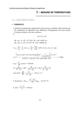Correction des exercices-Chapitre 5: Mesure de températures
151
5555 MESURE DE TEMPERATURE
_____________________________
5.1. LAME BIMETALIQUE
EXERCICE 2
1. Quand la température augmente les deux barres se dilatent. Etant donné que
les coefficients de dilatation sont différents, l’allongement des deux barres
n’est pas le même, d’ou une courbure. .
2.
∆l = α l0 ∆T
∆l1 = α1 . l0 . ∆T = 17.3 10-6 .30 . 110 = 0.057 cm
∆l2 = α2 . l0 . ∆T =1.1 10-6 .30 . 110 = 0.0036 cm
3. 2,0
5
1
h
h
r
1
2
h === ; 75,0
193
145
E
E
r
1
2
e === ; mm6hhh 21 =+=
( ) ( )
( ) ( ) ( )
m25,1
101202,01101,13,176
106
75,02,0
1
2,0r75,02,012,013
6
32
e
2
−=
−×+××−×
×











×
−×+++×
=ρ −
−
4. ρ =
K
∆T
avec k = -138.164
ρ =
K
(T – T0)
⇒ dρ = –
K
(T – T0)
2 dT ⇒ ∆ρ =
K
(T – T0)
2
∆T
d’où S(T) =
∆ρ
∆T
=
K
(T – T0)
2
= – 0.01 m / °C
5. Résolution = ∆Tmin =
(T – T0)2
K
∆ρmin = 8.6 10– 5
°C
6. L(T) =
L1 + L2
2
= 30.03 cm .
 