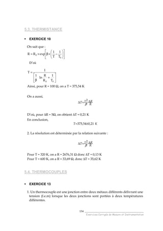 ______________________________________
Exercices Corrigés de Mesure et Instrumentation
154
5.3. THERMISTANCE
EXERCICE 10
On sait que :












−×β×=
0
0
T
1
T
1
expRR
D’où






+
β
=
00 T
1
R
R
ln
1
1
T
Ainsi, pour R = 100 Ω, on a T = 375,54 K
On a aussi,
R
RT T ∆=∆
β
2
D’où, pour ∆R = 5Ω, on obtient ∆T = 0,21 K
En conclusion,
KT 21,054,375 ±=
2. La résolution est déterminée par la relation suivante :
R
RT T ∆=∆
β
2
Pour T = 320 K, on a R = 2676,31 Ω donc ∆T = 0,13 K
Pour T = 600 K, on a R = 33,69 Ω, donc ∆T = 35,62 K
5.4. THERMOCOUPLES
EXERCICE 13
1. Un thermocouple est une jonction entre deux métaux différents délivrant une
tension (f.e.m) lorsque les deux jonctions sont portées à deux températures
différentes.
 