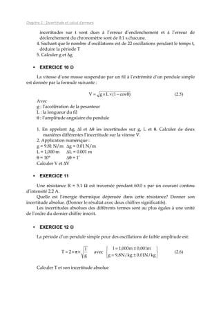 Chapitre 2 : Incertitude et calcul d’erreurs
incertitudes sur t sont dues à l’erreur d’enclenchement et à l’erreur de
déclenchement du chronomètre sont de 0.1 s chacune.
4. Sachant que le nombre d’oscillations est de 22 oscillations pendant le temps t,
déduire la période T
5. Calculer g et ∆g
EXERCICE 10 ☺☺☺☺
La vitesse d’une masse suspendue par un fil à l’extrémité d’un pendule simple
est donnée par la formule suivante :
)cos1(LgV θ−××= (2.5)
Avec
g : l’accélération de la pesanteur
L : la longueur du fil
θ : l’amplitude angulaire du pendule
1. En appelant ∆g, ∆l et ∆θ les incertitudes sur g, L et θ. Calculer de deux
manières différentes l’incertitude sur la vitesse V.
2. Application numérique :
g = 9.81 N/m ∆g = 0.01 N/m
L = 1,000 m ∆L = 0.001 m
θ = 10° ∆θ = 1’
Calculer V et ∆V
EXERCICE 11
Une résistance R = 5.1 Ω est traversée pendant 60.0 s par un courant continu
d’intensité 2.2 A.
Quelle est l’énergie thermique dépensée dans cette résistance? Donner son
incertitude absolue. (Donner le résultat avec deux chiffres significatifs).
Les incertitudes absolues des différents termes sont au plus égales à une unité
de l’ordre du dernier chiffre inscrit.
EXERCICE 12 ☺☺☺☺
La période d’un pendule simple pour des oscillations de faible amplitude est:






±=
±=
×π×=
kg/N01.0kg/N8,9g
m001,0m000,1l
avec
g
l
2T (2.6)
Calculer T et son incertitude absolue
 