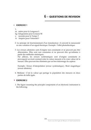 ______________________________________
Exercices Corrigés de Mesure et Instrumentation
158
6666 QUESTIONS DE REVISION
__________________________
EXERCICE 1
1.
m: mètre pour la Longueur L
kg: kilogramme pour la masse M
s: seconde pour le Temps T
A: Ampère pour l’intensité I
2. Le principe de fonctionnement d’un transducteur : il converti la mesurande
en une variation d’un signal électrique. Exemple : l’effet photoélectrique.
3. Les erreurs aléatoires sont d’origine non consistante et ne peuvent pas être
déterminées. Elles sont non constantes et ne peuvent être qu’estimées à
partir des méthodes statistiques.
Par ailleurs, les erreurs systématiques sont d’origine consistante et
provoquent un écart constant entre la valeur mesurée et la vraie valeur de la
mesure. Elles peuvent être éliminées par un bon étalonnage du capteur.
Exemple : Erreur d’interpolation (erreur systématique) ; Bruit magnétique
(erreur aléatoire)
4. Médiane : C’est la valeur qui partage la population des mesures en deux
parties de taille égale.
EXERCISE 2
1. The figure resuming the principle components of an electronic instrument is
the following:
 