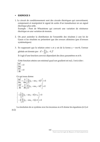 ______________________________________
Exercices Corrigés de Mesure et Instrumentation
160
EXERCICE 5
1. Le circuit de conditionnement sont des circuits électriques qui convertissent,
compensent et manipulent le signal de sortie d’un transducteur en un signal
électrique plus utile.
Exemple : Pont de Wheatstone qui converti une variation de résistance
électrique en une variation de tension.
2. On peut assimiler la distribution de l’ensemble des résultats à une loi de
Gauss si les résultats ne présentent que des erreurs aléatoires (pas d’erreurs
systématiques)
3. En supposant que la relation entre x et y est de la forme y = mx+b, l’erreur
globale est donnée par : ( )∑
=
−=∆
n
1i
2
ii
2
Yy
Il s’agit d’une fonction convexe dépendant des deux paramètres m et b.
Cette fonction atteins son minimal quad son gradient est nul, c’est-à-dire :






=
∂
∆∂
=
∂
∆∂
0
b
0
m
2
2
Ce qui nous donne
( )
( )






=





−−
∂
∂
=
∂
∆∂
=





−−
∂
∂
=
∂
∆∂
∑
∑
=
=
0bmxy
bb
0bmxy
mm
n
1i
2
ii
2
n
1i
2
ii
2
( )
( )






=





×−−−
=





×−−−
∑
∑
=
=
01bmxy2
0xbmxy2
n
1i
ii
n
1i
iii
La résolution de ce système avec les inconnus m et b donne les équations (6.1) et
(6.2)
 
