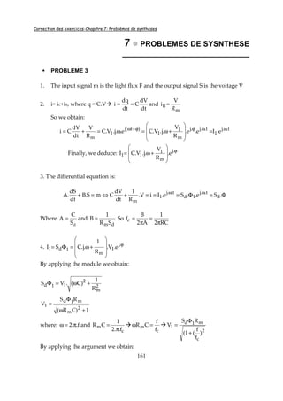 Correction des exercices-Chapitre 7: Problèmes de synthèses
161
7777 PROBLEMES DE SYSNTHESE
______________________________
PROBLEME 3
1. The input signal m is the light flux F and the output signal S is the voltage V
2. i= iC+iR, where q = C.V
dt
dV
C
dt
dq
i == and
m
R
R
V
i =
So we obtain:
t..j
1
t..j.j
m
1
1
)t(j
1
m
e.Ie.e.
R
V
.j.V.Ce..j.V.C
R
V
dt
dV
Ci ωωϕϕ+ω
=








+ω=ω=+=
Finally, we deduce: ϕ








+ω= .j
m
1
11 e.
R
V
.j.V.CI
3. The differential equation is:
Φ=Φ===+⇔=+ ωω
.Se..Se.IiV.
R
1
dt
dV
CmS.B
dt
dS
.A d
t..j
1d
t..j
1
m
Where
dS
C
A = and
dmSR
1
B = So
RC2
1
A2
B
fc
π
=
π
=
4. ϕ










+ω=Φ= .j
1
m
1d1 e.V.
R
1
.j.CSI
By applying the module we obtain:
2
m
2
11d
R
1
)C(.VS +ω=Φ
where: f..2 π=ω and
c
m
f..2
1
CR
π
=
c
m
f
f
CR =ω
2
c
m1d
1
)
f
f
(1(
RS
V
+
Φ
=
By applying the argument we obtain:
1)CR(
RS
V
2
m
m1d
1
+ω
Φ
=
 