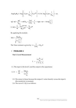 ______________________________________
Exercices Corrigés de Mesure et Instrumentation
162
0e.V.
R
1
.j.CArg)S(Arg .j
1
m
1d =




















+ω=Φ ϕ
, So ϕ−=










+ω
mR
1
.j.CArg
( ) 





−=ϕ⇒ϕ−==
π
π
=ω=
ω
=ϕ−
ccc
m
m
f
f
Arctgtg
f
f
f..2
f..2
CR
R
1
C
tg
5. ϕ
ω
ϕ+ω
Φ
=
Φ
=
Φ
= j
1
1
tj
1
)t(j
1 e
.V
e.
e.VV
)f(S
By applying the module:
2
c
dm
f
f
1
SR
)f(S






+
=
The Time constant is given by: C.R
f..2
1
m
c
=
π
=τ
PROBLEME 4
Part 1: Level Measurement
10
1
2
2
C
d
d
Ln
L
εεπ
×
=
1.1. The input is the level L and the output is the capacitance
1.2.
1
2
10
d
d
Ln
2
L
C
S
επε
=
∆
∆
=
2.3. The sensor is linear because the output C varies linearly versus the input L
(the sensitivity is constant)
2.4. The curve C= f(L) is as follows:
 