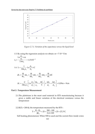 Correction des exercices-Chapitre 7: Problèmes de synthèses
163
20
25
30
35
40
45
50
55
60
65
30 40 50 60 70 80 90
Niveau (cm)
CapaciteC(pF)
Figure C.7.1. Variation of the capacitance versus the liquid level
1.5. By using the regression analysis we obtain: m = 7 10-11
F/m
1
0
1
2
1 AV15,1
..2
m
d
d
Ln
−
≈
επ
×
=ε
1.6. C
d
d
Ln
2
1
L
1
2
10
×
επε
=
dC
C
L
dd
d
L
dd
d
L
d
L
dL 2
2
1
1
1
1 ∂
∂
+
∂
∂
+
∂
∂
+ε
ε∂
∂
=
cm9m09,0
d
d
d
d
C
C
d
d
Ln
2
C
L
2
2
1
11
1
1
1
2
10
==







 ∆
+
∆
+







 ∆
+
ε
ε∆
επε
=∆
Part 2 : Temperature Measurement
2.1.The platinium is the most used material in RTS manufacturing because it
gives a stable and linear variation of the electrical resistance versus the
temperature
2.2.R(T) = 200 Ω, the temperature measured by the RTS :
C5,2725
1004,0
100200
25
R
RR
T
0
0
°=+
×
−
=+
γ
−
=
Self heating phenomenon: When WB is used and the current flow inside wires
 
