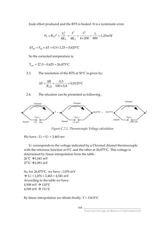 ______________________________________
Exercices Corrigés de Mesure et Instrumentation
164
Joule effect produced and the RTS is heated. It is a systematic error
C625,025,15,0TFT shsh °=×=∆×=∆
So the corrected temperature is:
C875,26625,05,27Tcor °=−=
2.3. The resolution of the RTS at 50°C is given by:
C0125,0
4,0100
5,0
R
R
T
0
°=
×
=
γ
∆
=∆
2.4. The situation can be presented as following :
Figure C.7.2. Thermocouple Voltage calculation
We have : U2 = U1 + 3,465 mv
U1 corresponds to the voltage indicated by a Chromel Alumel thermocouple
with the reference Junction at 0°C and the other at 26,875°C. This voltage is
determined by linear interpolation from the table :
26°C 1,041 mV
27°C 1,081 mV
So, for 26,875°C, we have : 1,076 mV
U2 = 1,076 + 3,465 = 4,541 mV
According to the table we have:
4,508 mV 110°C
4,549 mV 111°C
By linear interpolation we obtain finally: T = 110.8°C
mW25,1
800
1
2004
1
R4
1
R4
V
iRP
2
T
2
T
2
s2
TT ==
×
====
0
Alumel
Chromel
T
(v0)1-3
i
= +0 26,875°C
U1 mV
i
T
(v0)2-3
i
Alumel
Chromel
Alumel
Chromel
(v0)1-2
3,465 mVU2 mV
26,875°C0
Alumel
Chromel
T
(v0)1-3
i
= +0 26,875°C
U1 mV
i
T
(v0)2-3
i
Alumel
Chromel
Alumel
Chromel
(v0)1-2
3,465 mVU2 mV
26,875°C
 