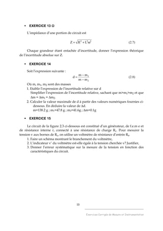13
______________________________________
Exercices Corrigés de Mesure et Instrumentation
EXERCICE 13 ☺☺☺☺
L’impédance d’une portion de circuit est
222
LRZ ω+= (2.7)
Chaque grandeur étant entachée d’incertitude, donner l’expression théorique
de l’incertitude absolue sur Z.
EXERCICE 14
Soit l’expression suivante :
2
1
mm
mm
d
−
−
= (2.8)
Où m, m1, m2 sont des masses
1. Etablir l’expression de l’incertitude relative sur d
Simplifier l’expression de l’incertitude relative, sachant que m>m1>m2 et que
∆m = ∆m1 = ∆m2.
2. Calculer la valeur maximale de d à partir des valeurs numériques fournies ci-
dessous. En déduire la valeur de ∆d.
m=138.2 g ; m1=47.8 g ; m2=41.6g ; ∆m=0.1g
EXERCICE 15
Le circuit de la figure 2.3 ci-dessous est constitué d’un générateur, de f.e.m e et
de résistance interne r, connecté à une résistance de charge Rc. Pour mesurer la
tension v aux bornes de Rc, on utilise un voltmètre de résistance d’entrée Re.
1. Faire un schéma montrant le branchement du voltmètre,
2. L’indicateur v’ du voltmètre est-elle égale à la tension cherchée v? Justifier,
3. Donner l’erreur systématique sur la mesure de la tension en fonction des
caractéristiques du circuit.
 