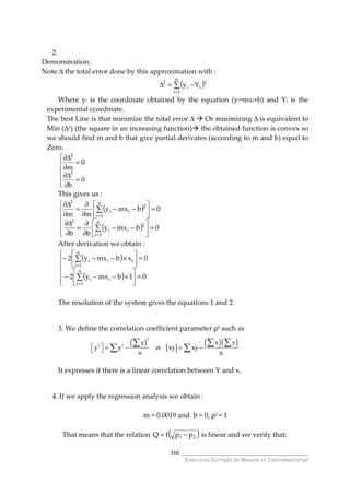 ______________________________________
Exercices Corrigés de Mesure et Instrumentation
166
( ) [ ]
( )( )
2
2 2
y x y
y y et xy xy
n n
  = − = − 
∑ ∑ ∑
∑ ∑
2.
Demonstration:
Note ∆ the total error done by this approximation with :
( )∑
=
−=∆
n
1i
2
ii
2
Yy
Where yi is the coordinate obtained by the equation (yi=mxi+b) and Yi is the
experimental ccordinate.
The best Line is that minimize the total error ∆ Or minimizing ∆ is equivalent to
Min (∆2) (the square in an increasing function) the obtained function is convex so
we should find m and b that give partial derivates (according to m and b) equal to
Zero.






=
∂
∆∂
=
∂
∆∂
0
b
0
m
2
2
This gives us :
( )
( )






=





−−
∂
∂
=
∂
∆∂
=





−−
∂
∂
=
∂
∆∂
∑
∑
=
=
0bmxy
bb
0bmxy
mm
n
1i
2
ii
2
n
1i
2
ii
2
After derivation we obtain :
( )
( )






=





×−−−
=





×−−−
∑
∑
=
=
01bmxy2
0xbmxy2
n
1i
ii
n
1i
iii
The resolution of the system gives the equations 1 and 2.
3. We define the correlation coefficient parameter ρ2 such as
It expresses if there is a linear correlation between Y and x.
4. If we apply the regression analysis we obtain :
m = 0.0019 and b = 0, ρ2 = 1
That means that the relation ( )21 ppfQ −= is linear and we verify that:
 