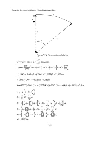 Correction des exercices-Chapitre 7: Problèmes de synthèses
169
e
ρ
ρ
α
L
Figure C.7.4. Curve radius calculation
L(T) = ρ(T) × α ⇒ α =
L(T)
ρ(T)
in radian
Cos α =
ρ(T) – e
ρ(T)
⇒ e= ρ(T) 1 – Cos α = ρ(T) 1 – Cos
L(T)
ρ(T)
L(120°C) = (L1+L2)/2 = (22,042 + 22,0027)/2 = 22,022 cm
ρ(120°C)=4,99/110 = 0,045 m = 4,54 cm
So e(120°C)=0,045 (1–cos (22,02/4,54))=0,045 ( 1 – cos (4,85 ) ) = 0,039m=3,9cm
8. e= ρ 1 – Cos
L
ρ
de=
∂e
∂L
dL +
∂e
∂ρ
dρ
de= ρ
1
ρ
Si n
L
ρ
dL + 1 – Cos
L
ρ
– ρ
L
ρ2
Si n
L
ρ
dρ
de= Si n
L
ρ
dL + 1 – Cos
L
ρ
–
L
ρ
Si n
L
ρ
dρ
∆e = Si n
L
ρ
∆L + 1 – Cos
L
ρ
–
L
ρ
Si n
L
ρ
∆ρ
∆e = 0,037 cm
 