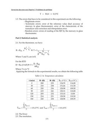 Correction des exercices-Chapitre 7: Problèmes de synthèses
171
C13,061,30T °±=
1.3. The errors that have to be considered in this experiment are the following:
- Illegitimate errors
- Systematic errors: error of the reference value (bad accuracy of
mercury in glass thermometer), error of the characteristic of the
transducer and correction and interpolation error.
- Random errors: errors of reading of the RJT by the mercury in glass
thermometer.
Part 2: Statistical analysis
2.1. For the thermistor, we have:
)
T
1
T
1
(
01
0eRR
−β
=
001 T
1
)
R
R
ln(
1
1
1T
+
β
=
Where T and T0 are in K
For the RTD
R = R02 (1+αT)
02
02
R
RR
T
α
−
=
Where T is in °C
Applying the formula to the experimental results, we obtain the following table
Table C.7.4. Temperature calculation
t (min) R1 (ΩΩΩΩ) R2 (ΩΩΩΩ) Tin.v ( C° ) Tout.v ( C° )
0 200 235 134,55 114,00
30 210 238 131,66 111,50
60 220 236 128,98 109,50
90 215 241 130,31 110,00
120 205 232 133,10 13,00
150 214 231 130,58 110,50
180 220 238 128,98 109,59
C17,131
7
T
T
7
1i
i.v.in
inv °==
∑
= and C14,111
7
T
T
7
1i
i.v.out
out °==
∑
=
2.2. The Error:
2.3. The resolution:
 