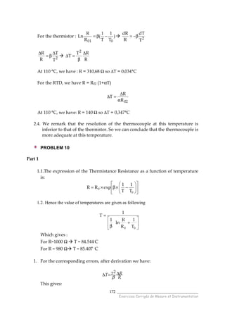 ______________________________________
Exercices Corrigés de Mesure et Instrumentation
172
For the thermistor : )
T
1
T
1
(
R
R
Ln
001
−β= 2
T
dT
R
dR
β−=
2
T
T
R
R ∆
β=
∆
R
RT
T
2
∆
β
=∆
At 110 °C, we have : R = 310,68 Ω so ∆T = 0,034°C
For the RTD, we have R = R02 (1+αT)
02R
R
T
α
∆
=∆
At 110 °C, we have: R = 140 Ω so ∆T = 0,347°C
2.4. We remark that the resolution of the thermocouple at this temperature is
inferior to that of the thermistor. So we can conclude that the thermocouple is
more adequate at this temperature.
PROBLEM 10
Part 1
1.1.The expression of the Thermistance Resistance as a function of temperature
is:












−×β×=
0
0
T
1
T
1
expRR
1.2. Hence the value of temperatures are given as following






+
β
=
00 T
1
R
R
ln
1
1
T
Which gives :
For R=1000 Ω T = 84.544◦C
For R = 980 Ω T = 85.407 ◦C
1. For the corresponding errors, after derivation we have:
R
RT T ∆=∆
β
2
This gives:
 