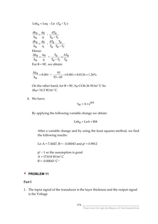 ______________________________________
Exercices Corrigés de Mesure et Instrumentation
174
fLnh Lnq - Ln (T T )θ θ= −
f
dh dTdq
-
h q T T
θ θ
θ θ
=
−
f
dh dT Tdq
-
h q T T T
θ θ θ
θ θ θ
=
−
Hence:
f
∆h T ∆T∆q
+
h q T T T
θ θ θ
θ θ θ
= ×
−
For θ = 90◦
, we obtain:
On the other hand, for θ = 90◦
, hθ=1136.36 W/m2 ◦
C So
∆hθ= 14.3 W/m2 ◦
C.
4. We have:
B.
h A e θ
θ = ×
By applying the following variable change we obtain:
Lnh LnA B.θ = + θ
After a variable change and by using the least squares method, we find
the following results:
Ln A = 7.4447, B = - 0.00043 and ρ2 = 0.9812
ρ2 ~ 1 so the assumption is good
A = 1710.8 W/m2
C
B = -0.00043 ◦
C-1
PROBLEM 11
Part I
1. The input signal of the transducer is the layer thickness and the output signal
is the Voltage
∆h 93
0.001 + 0.001 0.0126 1.26%
h 93 85
θ
θ
= × = =
−
 