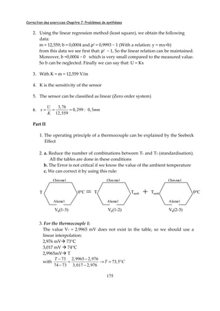 Correction des exercices-Chapitre 7: Problèmes de synthèses
175
2. Using the linear regression method (least square), we obtain the following
data:
m = 12,559; b = 0,0004 and ρ2 = 0,9993 ~ 1 (With a relation: y = mx+b)
from this data we see first that: ρ2 ~ 1, So the linear relation can be maintained.
Moreover, b =0,0004 ~ 0 which is very small compared to the measured value.
So b can be neglected. Finally we can say that: U = Kx
3. With K = m = 12,559 V/m
4. K is the sensitivity of the sensor
5. The sensor can be classified as linear (Zero order system)
6.
3,76
0,299 0,3
12,559
U
x mm
K
= = = :
Part II
1. The operating principle of a thermocouple can be explained by the Seebeck
Effect
2. a. Reduce the number of combinations between T1 and T2 (standardisation).
All the tables are done in these conditions
b. The Error is not critical if we know the value of the ambient temperature
c. We can correct it by using this rule:
3. For the thermocouple 1:
The value V1 = 2.9965 mV does not exist in the table, so we should use a
linear interpolation:
2,976 mV 73°C
3,017 mV 74°C
2,9965mV T
with
73 2,9965 2,976
73,5
74 73 3,017 2,976
T
T C
− −
= → = °
− −
=T 0°C T Tamb + 0°CTamb
V0(1-3) V0(1-2) V0(2-3)
Chromel
Alumel
Chromel
Alumel
Chromel
Alumel
=T 0°C T Tamb + 0°CTamb
V0(1-3) V0(1-2) V0(2-3)
Chromel
Alumel
Chromel
Alumel
Chromel
Alumel
 