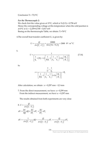______________________________________
Exercices Corrigés de Mesure et Instrumentation
176
Conclusion Tf = 73,5°C
For the Thermocouple 2:
We check first the value given at 19°C, which is V0(2-3) = 0,758 mV
Hence the corresponding voltage at this temperature when the cold junction is
at 0°C is U2 = 2,259+0,758 = 3,017 mV
Basing on the thermocouple Table, we obtain: Tc=74°C
4.The overall heat transfer coefficient U, is given by:
( ) ( )
210000
2000 /
10 74 73,5c f
Q
U W m C
A T T
= = = °
× −× −
5.
( ) 0
0
0
1
1 1 1 1
i i w s i
U
R
R x Ln
h R h k k R
=
     
+ + + + ×     
      
(7.14)
So
0
0
0
1 1
1 1 1
i i w s i
U h
x R
R
Ln
R h k k R
−
= −
    
+ + ×    
    
After calculation, we obtain : x = 0,297 mm ~ 0,3 mm
7. From the direct measurement, we have: x1= 0,299 mm
From the indirect measurement, we have x2 = 0,297 mm
The results obtained from both experiments are very close
8.
( )c f
Q
U
A T T
=
× −
c f
c f
U U U
dU dQ dT dT
Q T T
∂ ∂ ∂
= + +
∂ ∂ ∂
( ) ( ) ( )
2 2
1
c f
c f c f c f
Q Q
dU dQ dT dT
A T T A T T A T T
= − +
× − × − × −
 