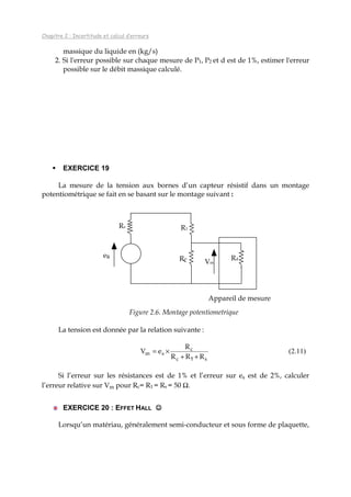 Chapitre 2 : Incertitude et calcul d’erreurs
massique du liquide en (kg/s)
2. Si l'erreur possible sur chaque mesure de P1, P2 et d est de 1%, estimer l'erreur
possible sur le débit massique calculé.
EXERCICE 19
La mesure de la tension aux bornes d’un capteur résistif dans un montage
potentiométrique se fait en se basant sur le montage suivant :
Figure 2.6. Montage potentiometrique
La tension est donnée par la relation suivante :
sc
c
sm
RRR
R
eV
++
×=
1
(2.11)
Si l’erreur sur les résistances est de 1% et l’erreur sur es est de 2%, calculer
l’erreur relative sur Vm pour Rc= R1 = Rs = 50 Ω.
EXERCICE 20 : EFFET HALL ☺☺☺☺
Lorsqu’un matériau, généralement semi-conducteur et sous forme de plaquette,
es
Rs R1
Rc Rd
Appareil de mesure
Vm
 