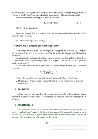 17
______________________________________
Exercices Corrigés de Mesure et Instrumentation
est parcouru par un courant I et soumis à une induction B faisant un angle θ avec le
courant I, une tension VH perpendiculaire au courant et à l’induction apparaît.
Cette dernière est donnée par la relation suivante :
θ×××= SinBIKV HH (2.12)
Où KH est une constante.
Pour des valeurs de θ proche de 0 (tgθ ≈ θ), les erreurs effectuées sont de 2% sur
I, 1% sur B et 3% sur θ.
Calculer l’erreur possible sur VH
EXERCICE 21 : MESURE DE L’HUMIDITE DE L’AIR ☺☺☺☺
L’humidité absolue r de l’air correspond au rapport de la masse de la vapeur
par la masse d’air sec, et s’exprime en g/Kg (gramme de vapeur par kilogramme
d’air sec).
La plupart des instruments utilisés pour la mesure de l’humidité se basent sur
la détermination de la pression partielle de la vapeur dans l’air Pv et de la pression
totale du mélange P.
La relation entre ces deux pressions et l’humidité est donnée par la formule
suivante :
P
r.
r
Pv ×





+
=
6220
(2.13)
1. Calculer la valeur de l’humidité de l’air lorsque P=1bar et Pv=0.1bar
2. Déterminer l’erreur réalisée pour cette mesure si les erreurs sur la pression
sont de 2%
EXERCICE 22
Estimer l’erreur effectuée lors de la détermination du volume d’une sphère
ayant un diamètre de 100 mm, si le diamètre est mesuré avec un écart type Sx =
0.05mm
EXERCICE 23 ☺☺☺☺
Le débit d'un liquide est calculé en permettant l'écoulement d'un liquide dans
une cuve cylindrique (placée verticalement sur un plan) et mesurant la hauteur de la
surface du liquide avant et après l'écoulement pour une durée de dix minutes. Le
volume collecté au bout de 10 minutes est donné par:
 