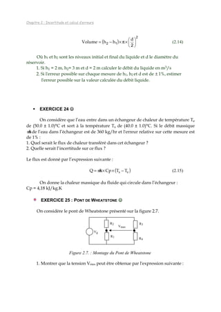 Chapitre 2 : Incertitude et calcul d’erreurs
( )
2
12
2





×π×−=
d
hhVolume (2.14)
Où h1 et h2 sont les niveaux initial et final du liquide et d le diamètre du
réservoir.
1. Si h1 = 2 m, h2= 3 m et d = 2 m calculer le débit du liquide en m3/s
2. Si l'erreur possible sur chaque mesure de h1, h2 et d est de ± 1%, estimer
l'erreur possible sur la valeur calculée du débit liquide.
EXERCICE 24 ☺☺☺☺
On considère que l’eau entre dans un échangeur de chaleur de température Te
de (50.0 ± 1.0)°C et sort à la température Ts de (40.0 ± 1.0)°C. Si le débit massique
m&de l’eau dans l’échangeur est de 360 kg/hr et l'erreur relative sur cette mesure est
de 1% :
1. Quel serait le flux de chaleur transféré dans cet échangeur ?
2. Quelle serait l’incertitude sur ce flux ?
Le flux est donné par l’expression suivante :
( )es TTCpmQ −××= & (2.15)
On donne la chaleur massique du fluide qui circule dans l’échangeur :
Cp = 4,18 kJ/kg.K
EXERCICE 25 : PONT DE WHEATSTONE ☺☺☺☺
On considère le pont de Wheatstone présenté sur la figure 2.7.
Figure 2.7. : Montage du Pont de Wheatstone
1. Montrer que la tension Vmes peut être obtenue par l'expression suivante :
R2 R3
R4
Vmes
Vg
R1
 