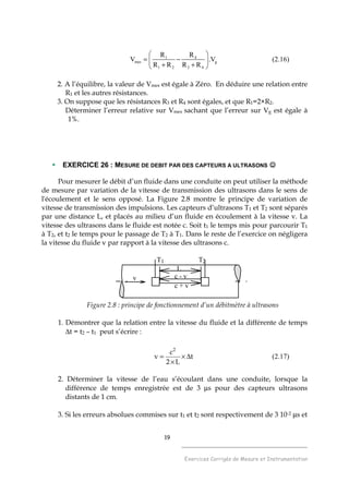 19
______________________________________
Exercices Corrigés de Mesure et Instrumentation
1 4
mes g
1 2 3 4
R R
V .V
R R R R
 
= − 
+ + 
(2.16)
2. A l’équilibre, la valeur de Vmes est égale à Zéro. En déduire une relation entre
R1 et les autres résistances.
3. On suppose que les résistances R3 et R4 sont égales, et que R1=2×R2.
Déterminer l’erreur relative sur Vmes sachant que l’erreur sur Vg est égale à
1%.
EXERCICE 26 : MESURE DE DEBIT PAR DES CAPTEURS A ULTRASONS ☺☺☺☺
Pour mesurer le débit d’un fluide dans une conduite on peut utiliser la méthode
de mesure par variation de la vitesse de transmission des ultrasons dans le sens de
l'écoulement et le sens opposé. La Figure 2.8 montre le principe de variation de
vitesse de transmission des impulsions. Les capteurs d’ultrasons T1 et T2 sont séparés
par une distance L, et placés au milieu d’un fluide en écoulement à la vitesse v. La
vitesse des ultrasons dans le fluide est notée c. Soit t1 le temps mis pour parcourir T1
à T2, et t2 le temps pour le passage de T2 à T1. Dans le reste de l’exercice on négligera
la vitesse du fluide v par rapport à la vitesse des ultrasons c.
c + v
c - v
L
T1 T2
v
Figure 2.8 : principe de fonctionnement d’un débitmètre à ultrasons
1. Démontrer que la relation entre la vitesse du fluide et la différente de temps
∆t = t2 – t1 peut s’écrire :
t
L2
c
v
2
∆×
×
= (2.17)
2. Déterminer la vitesse de l’eau s’écoulant dans une conduite, lorsque la
différence de temps enregistrée est de 3 µs pour des capteurs ultrasons
distants de 1 cm.
3. Si les erreurs absolues commises sur t1 et t2 sont respectivement de 3 10-2 µs et
 