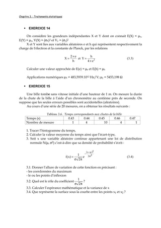Chapitre 3. : Traitements statistiques
EXERCICE 14
On considère les grandeurs indépendantes X et Y dont on connait E(X) = µx,
E(Y) = µy, V(X) = (σX)2 et Vy = (σy)2
X et Y sont lies aux variables aléatoires e et h qui représentent respectivement la
charge de l'électron et la constante de Planck, par les relations
h
e2
X
×
= et 2
e4
h
Y
×
= (3.3)
Calculer une valeur approchée de E(e) = µe et E(h) = µh
Applications numériques µX = 483,5939.1012 Hz/V; µy = 5453,198 Ω
EXERCICE 15
Une bille tombe sans vitesse initiale d’une hauteur de 1 m. On mesure la durée
de la chute de la bille à l’aide d’un chronomètre au centième près de seconde. On
suppose que les seules erreurs possibles sont accidentelles (aléatoires).
Au cours d’une série de 20 mesures, on a obtenue les résultats suivants :
Tableau 3.6. Temps correspondants aux chutes de la bille
Temps (s) 0.43 0.44 0.45 0.46 0.47
Nombre de mesure 1 4 10 4 1
1. Tracer l’histogramme du temps,
2. Calculer la valeur moyenne du temps ainsi que l’écart-type,
3. Soit x une variable aléatoire continue appartenant une loi de distribution
normale N(µ, σ2) c’est-à-dire que sa densité de probabilité s’écrit :
( )
22
2x
e
2
1
)x(f σ
µ−
−
πσ
= (3.4)
3.1. Donner l’allure de variation de cette fonction en précisant :
- les coordonnées du maximum
- le ou les points d’inflexion
3.2. Quel est le rôle du coefficient
πσ 2
1
?
3.3. Calculer l’espérance mathématique et la variance de x
3.4. Que représente la surface sous la courbe entre les points x1 et x2 ?
 