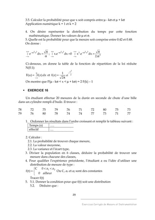 29
______________________________________
Exercices Corrigés de Mesure et Instrumentation
3.5. Calculer la probabilité pour que x soit compris entre µ - kσ et µ + kσ
Application numérique k = 1 et k = 2
4. On désire représenter la distribution du temps par cette fonction
mathématique. Donner les valeurs de µ et σ.
5. Quelle est la probabilité pour que la mesure soit comprise entre 0.42 et 0.48.
On donne :
α
π
=∫
∞+
∞−
α−
dxe
22x
; 0dxe.x
22x
∫
+∞
∞−
α−
= 3
x2
.2
dxe.x
22
α
π
=∫
∞+
∞−
α−
Ci-dessous, on donne la table de la fonction de répartition de la loi réduite
N(0.1):
∫
∞−
=
u
dz).z(f)u(F et 2
z2
e.
2
1
)z(f
−
π
=
On montre que P(µ - kσ < x < µ + kσ) = 2 F(k) – 1
EXERCICE 16
Un étudiant effectue 20 mesures de la durée en seconde de chute d’une bille
dans un cylindre rempli d’huile. Il trouve :
78 72 75 79 76 71 72 80 75 73
79 76 80 78 74 74 77 73 71 77
1. Ordonner les résultats dans l’ordre croissant et remplir le tableau suivant :
Temps (s) ….
effectif …
2. Calculer :
2.1. La probabilité de trouver chaque mesure,
2.2. La valeur moyenne,
2.3. La variance et l’écart type,
3. Diviser la population en 6 classes, déduire la probabilité de trouver une
mesure dans chacune des classes,
4. Pour qualifier l’expérience précédente, l’étudiant a eu l’idée d’utiliser une
distribution de mesure de type :


 <<
=
ailleur0
aa0C
)t(f
21
Ou C, a1 et a2 sont des constantes
Tracer f(t)
5. 5.1. Donner la condition pour que f(t) soit une distribution
5.2. Déduire que :
 