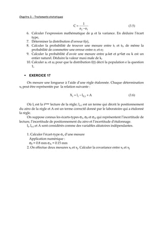 Chapitre 3. : Traitements statistiques
12 aa
1
C
−
= (3.5)
6. Calculer l’expression mathématique de µ et la variance. En déduire l’écart
type,
7. Déterminer la distribution d’erreur f(e),
8. Calculer la probabilité de trouver une mesure entre t1 et t2, de même la
probabilité de commettre une erreur entre e1 et e2
9. Calculer la probabilité d’avoir une mesure entre µ-kσ et µ+kσ ou k est un
entier naturel. Déduire la valeur maxi male de k,
10. Calculer a1 et a2 pour que la distribution f(t) décri la population e la question
1,
EXERCICE 17
On mesure une longueur à l’aide d’une règle étalonnée. Chaque détermination
xi peut être représentée par la relation suivante :
AllX i,0ii +−= (3.6)
Où li est la ième lecture de la règle; lo.i est un terme qui décrit le positionnement
du zéro de la règle et A est un terme correctif donné par le laboratoire qui a étalonné
la règle.
On suppose connus les écarts-types σ1, σ0 et σA qui représentent l’incertitude de
lecture, l’incertitude de positionnement du zéro et l’incertitude d’étalonnage.
li, lo.i et A sont considérés comme des variables aléatoires indépendantes.
1. Calculer l’écart-type σx d’une mesure
Application numérique :
σ0 = 0.8 mm σA = 0.15 mm
2. On effectue deux mesures xi et xj. Calculer la covariance entre xi et xj
 