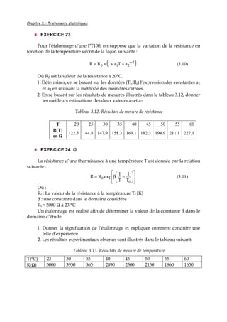 Chapitre 3. : Traitements statistiques
EXERCICE 23
Pour l'étalonnage d'une PT100, on suppose que la variation de la résistance en
fonction de la température s'écrit de la façon suivante :
( )2
210 TaTa1RR ++×= (3.10)
Où R0 est la valeur de la résistance à 20°C.
1. Déterminer, en se basant sur les données (Ti, Ri) l'expression des constantes a1
et a2 en utilisant la méthode des moindres carrées.
2. En se basant sur les résultats de mesures illustrés dans le tableau 3.12, donner
les meilleurs estimations des deux valeurs a1 et a2.
Tableau 3.12. Résultats de mesure de résistance
T 20 25 30 35 40 45 50 55 60
R(T)
en ΩΩΩΩ
122.5 144.8 147.9 158.3 169.1 182.3 194.9 211.1 227.1
EXERCICE 24 ☺☺☺☺
La résistance d’une thermistance à une température T est donnée par la relation
suivante :












−β=
0
0
T
1
T
1
expRR (3.11)
Où :
R0 : La valeur de la résistance à la température T0 [K]
β : une constante dans le domaine considéré
R0 = 5000 Ω à 23 °C
Un étalonnage est réalisé afin de déterminer la valeur de la constante β dans le
domaine d’étude.
1. Donner la signification de l’étalonnage et expliquer comment conduire une
telle d’expérience
2. Les résultats expérimentaux obtenus sont illustrés dans le tableau suivant:
Tableau 3.13. Résultats de mesure de température
T(°C) 23 30 35 40 45 50 55 60
R(Ω) 5000 3950 365 2890 2500 2150 1860 1630
 