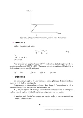 41
______________________________________
Exercices Corrigés de Mesure et Instrumentation
t0
T/T0
time
1
Figure 4.2. Changement au niveau de la fonction Input d’un capteur
EXERCICE 7
Utiliser l'équation suivante :
ε
ε
×
×λ
−=
d
C
T
T
dT
2
(4.1)
Où
C2 = 1.44 10-2 m.K
λ = 0.63 µm
Pour préparer un graphe d'erreur (dT/T) en fonction de la température T sur
un domaine allant de 1000 °C a 4000 °C pour un pyromètre optique si l'émissivité ε
de la surface à une erreur (dε/ε) égale à :
(a) 0.05 (b) 0.10 (c) 0.20 (d) 0.50
EXERCICE 8
On considère un capteur de température de forme sphérique, de diamètre D, de
masse m et de chaleur massique Cp.
Ce capteur sert à mesurer la température d’un fluide. A l’instant initial t0 = 0, la
température du fluide est T0 et celle du capteur est 0°C
A t0 = 0, le capteur est immergé soudainement dans le fluide. L’échange de
chaleur entre le capteur et le fluide s’effectue uniquement par convection.
1. Montrez qu’il s’agit d’un système de premier ordre et que sa constante de
temps t est donnée par :
 