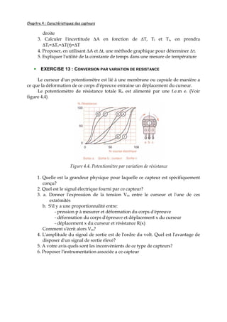Chapitre 4 : Caractéristiques des capteurs
droite
3. Calculer l'incertitude ∆A en fonction de ∆T, Ti et Ts, on prendra
∆Ti=∆Ts=∆T(t)=∆T
4. Proposer, en utilisant ∆A et ∆t, une méthode graphique pour déterminer ∆τ.
5. Expliquer l'utilité de la constante de temps dans une mesure de température
EXERCISE 13 : CONVERSION PAR VARIATION DE RESISTANCE
Le curseur d'un potentiomètre est lié à une membrane ou capsule de manière a
ce que la déformation de ce corps d’épreuve entraine un déplacement du curseur.
Le potentiomètre de résistance totale Rn est alimenté par une f.e.m e. (Voir
figure 4.4)
Figure 4.4. Potentiomètre par variation de résistance
1. Quelle est la grandeur physique pour laquelle ce capteur est spécifiquement
conçu?
2. Quel est le signal électrique fourni par ce capteur?
3. a. Donner l'expression de la tension Vm entre le curseur et l'une de ces
extrémités
b. S'il y a une proportionnalité entre:
- pression p à mesurer et déformation du corps d'épreuve
- déformation du corps d'épreuve et déplacement x du curseur
- déplacement x du curseur et résistance R(x)
Comment s'écrit alors Vm?
4. L'amplitude du signal de sortie est de l'ordre du volt. Quel est l'avantage de
disposer d'un signal de sortie élevé?
5. A votre avis quels sont les inconvénients de ce type de capteurs?
6. Proposer l'instrumentation associée a ce capteur
 