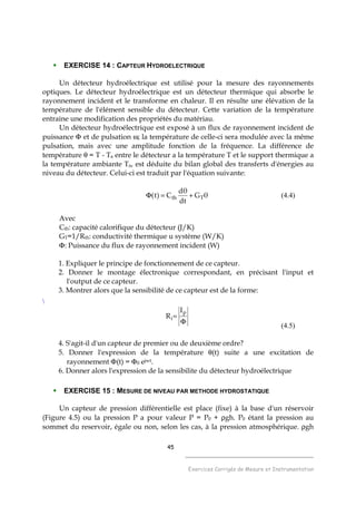 45
______________________________________
Exercices Corrigés de Mesure et Instrumentation
EXERCISE 14 : CAPTEUR HYDROELECTRIQUE
Un détecteur hydroélectrique est utilisé pour la mesure des rayonnements
optiques. Le détecteur hydroélectrique est un détecteur thermique qui absorbe le
rayonnement incident et le transforme en chaleur. Il en résulte une élévation de la
température de l'élément sensible du détecteur. Cette variation de la température
entraine une modification des propriétés du matériau.
Un détecteur hydroélectrique est exposé à un flux de rayonnement incident de
puissance Φ et de pulsation ω; la température de celle-ci sera modulée avec la même
pulsation, mais avec une amplitude fonction de la fréquence. La différence de
température θ = T - Ta entre le détecteur a la température T et le support thermique a
la température ambiante Ta, est déduite du bilan global des transferts d'énergies au
niveau du détecteur. Celui-ci est traduit par l'équation suivante:
θG
dt
θd
C)t( Tth +=Φ (4.4)
Avec
Cth: capacité calorifique du détecteur (J/K)
GT=1/Rth: conductivité thermique u système (W/K)
Φ: Puissance du flux de rayonnement incident (W)
1. Expliquer le principe de fonctionnement de ce capteur.
2. Donner le montage électronique correspondant, en précisant l'input et
l'output de ce capteur.
3. Montrer alors que la sensibilité de ce capteur est de la forme:

Φ
=
p
i
I
R
(4.5)
4. S'agit-il d'un capteur de premier ou de deuxième ordre?
5. Donner l'expression de la température θ(t) suite a une excitation de
rayonnement Φ(t) = Φ0 ejwt.
6. Donner alors l'expression de la sensibilite du détecteur hydroélectrique
EXERCISE 15 : MESURE DE NIVEAU PAR METHODE HYDROSTATIQUE
Un capteur de pression différentielle est place (fixe) à la base d'un réservoir
(Figure 4.5) ou la pression P a pour valeur P = P0 + ρgh. P0 étant la pression au
sommet du reservoir, égale ou non, selon les cas, à la pression atmosphérique. ρgh
 