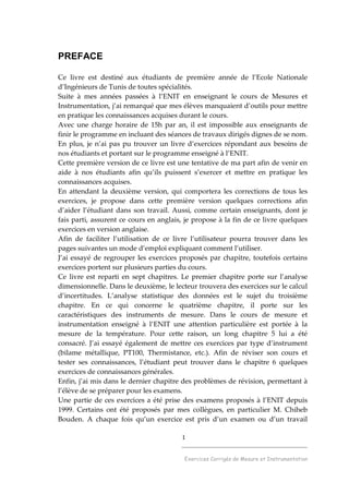 1
______________________________________
Exercices Corrigés de Mesure et Instrumentation
PREFACE
Ce livre est destiné aux étudiants de première année de l’Ecole Nationale
d’Ingénieurs de Tunis de toutes spécialités.
Suite à mes années passées à l’ENIT en enseignant le cours de Mesures et
Instrumentation, j’ai remarqué que mes élèves manquaient d’outils pour mettre
en pratique les connaissances acquises durant le cours.
Avec une charge horaire de 15h par an, il est impossible aux enseignants de
finir le programme en incluant des séances de travaux dirigés dignes de se nom.
En plus, je n’ai pas pu trouver un livre d’exercices répondant aux besoins de
nos étudiants et portant sur le programme enseigné à l’ENIT.
Cette première version de ce livre est une tentative de ma part afin de venir en
aide à nos étudiants afin qu’ils puissent s’exercer et mettre en pratique les
connaissances acquises.
En attendant la deuxième version, qui comportera les corrections de tous les
exercices, je propose dans cette première version quelques corrections afin
d’aider l’étudiant dans son travail. Aussi, comme certain enseignants, dont je
fais parti, assurent ce cours en anglais, je propose à la fin de ce livre quelques
exercices en version anglaise.
Afin de faciliter l’utilisation de ce livre l’utilisateur pourra trouver dans les
pages suivantes un mode d’emploi expliquant comment l’utiliser.
J’ai essayé de regrouper les exercices proposés par chapitre, toutefois certains
exercices portent sur plusieurs parties du cours.
Ce livre est reparti en sept chapitres. Le premier chapitre porte sur l’analyse
dimensionnelle. Dans le deuxième, le lecteur trouvera des exercices sur le calcul
d’incertitudes. L’analyse statistique des données est le sujet du troisième
chapitre. En ce qui concerne le quatrième chapitre, il porte sur les
caractéristiques des instruments de mesure. Dans le cours de mesure et
instrumentation enseigné à l’ENIT une attention particulière est portée à la
mesure de la température. Pour cette raison, un long chapitre 5 lui a été
consacré. J’ai essayé également de mettre ces exercices par type d’instrument
(bilame métallique, PT100, Thermistance, etc.). Afin de réviser son cours et
tester ses connaissances, l’étudiant peut trouver dans le chapitre 6 quelques
exercices de connaissances générales.
Enfin, j’ai mis dans le dernier chapitre des problèmes de révision, permettant à
l’élève de se préparer pour les examens.
Une partie de ces exercices a été prise des examens proposés à l’ENIT depuis
1999. Certains ont été proposés par mes collègues, en particulier M. Chiheb
Bouden. A chaque fois qu’un exercice est pris d’un examen ou d’un travail
 