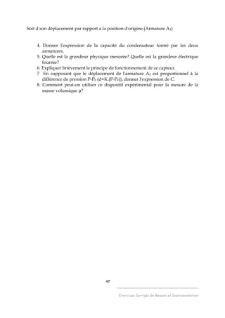 47
______________________________________
Exercices Corrigés de Mesure et Instrumentation
Soit d son déplacement par rapport a la position d'origine (Armature A1)
4. Donner l'expression de la capacité du condensateur formé par les deux
armatures.
5. Quelle est la grandeur physique mesurée? Quelle est la grandeur électrique
fournie?
6. Expliquer brièvement le principe de fonctionnement de ce capteur.
7 En supposant que le déplacement de l'armature A2 est proportionnel à la
différence de pression P-P0 (d=K.(P-P0)), donner l'expression de C.
8. Comment peut-on utiliser ce dispositif expérimental pour la mesure de la
masse volumique ρ?
 