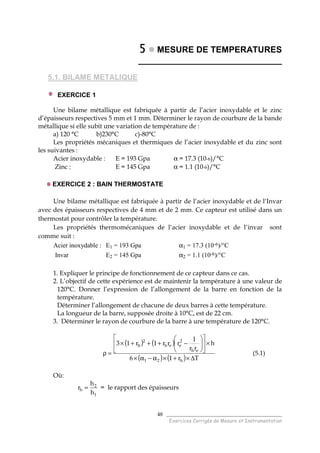 ______________________________________
Exercices Corrigés de Mesure et Instrumentation
48
5555 MESURE DE TEMPERATURES
______________________________
5.1. BILAME METALIQUE
EXERCICE 1
Une bilame métallique est fabriquée à partir de l’acier inoxydable et le zinc
d’épaisseurs respectives 5 mm et 1 mm. Déterminer le rayon de courbure de la bande
métallique si elle subit une variation de température de :
a) 120 °C b)230°C c)-80°C
Les propriétés mécaniques et thermiques de l’acier inoxydable et du zinc sont
les suivantes :
Acier inoxydable : E = 193 Gpa α = 17.3 (10-6)/°C
Zinc : E = 145 Gpa α = 1.1 (10-6)/°C
EXERCICE 2 : BAIN THERMOSTATE
Une bilame métallique est fabriquée à partir de l’acier inoxydable et de l’Invar
avec des épaisseurs respectives de 4 mm et de 2 mm. Ce capteur est utilisé dans un
thermostat pour contrôler la température.
Les propriétés thermomécaniques de l’acier inoxydable et de l’invar sont
comme suit :
Acier inoxydable : E1 = 193 Gpa α1 = 17.3 (10-6)/°C
Invar E2 = 145 Gpa α2 = 1.1 (10-6)/°C
1. Expliquer le principe de fonctionnement de ce capteur dans ce cas.
2. L’objectif de cette expérience est de maintenir la température à une valeur de
120°C. Donner l’expression de l’allongement de la barre en fonction de la
température.
Déterminer l’allongement de chacune de deux barres à cette température.
La longueur de la barre, supposée droite à 10°C, est de 22 cm.
3. Déterminer le rayon de courbure de la barre à une température de 120°C.
( ) ( )
( ) ( ) Tr16
h
rr
1
rrr1r13
h21
eh
2
eeh
2
h
∆×+×α−α×
×











−+++×
=ρ (5.1)
Où:
1
2
h
h
h
r = = le rapport des épaisseurs
 