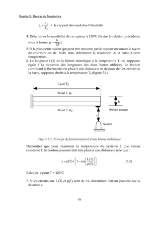 Chapitre 5 : Mesures de Température
49
1
2
e
E
E
r = = le rapport des modules d’élasticité
4. Déterminer la sensibilité de ce capteur à 120°C (Ecrire la relation précédente
sous la forme: ρ =
K
∆T
) .
5. Si la plus petite valeur qui peut être mesurée par le capteur mesurant le rayon
de courbure est de 0.001 mm, déterminer la résolution de la barre à cette
température.
6. La longueur L(T) de la bilame métallique à la température T, est supposée
égale à la moyenne des longueurs des deux barres utilisées. Le bouton
contrôlant le thermostat est placé à une distance e en dessous de l’extrémité de
la barre, supposée droite à la température T0 (figure 5.1).
h
Switch
Metal 1; α1
Metal 2; α2 Switch contact
e
L0 at T0
Figure 5.1. Principe de fonctionnement d'une bilame métallique
Démontrer que pour maintenir la température du système à une valeur
constante T, le bouton poussoir doit être placé à une distance e telle que :
( ) 













ρ
−×ρ=
)T(
)T(L
cos1Te (5.2)
Calculer e pour T = 120°C
7. Si les erreurs sur L(T) et ρ(T) sont de 1% déterminer l’erreur possible sur la
distance e.
 