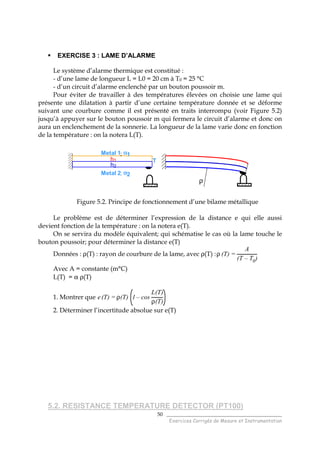 ______________________________________
Exercices Corrigés de Mesure et Instrumentation
50
EXERCISE 3 : LAME D’ALARME
Le système d’alarme thermique est constitué :
- d’une lame de longueur L = L0 = 20 cm à T0 = 25 °C
- d’un circuit d’alarme enclenché par un bouton poussoir m.
Pour éviter de travailler à des températures élevées on choisie une lame qui
présente une dilatation à partir d’une certaine température donnée et se déforme
suivant une courbure comme il est présenté en traits interrompu (voir Figure 5.2)
jusqu’à appuyer sur le bouton poussoir m qui fermera le circuit d’alarme et donc on
aura un enclenchement de la sonnerie. La longueur de la lame varie donc en fonction
de la température : on la notera L(T).
ρ
Metal 1; αααα1
Metal 2; αααα2
Th1
h2
Figure 5.2. Principe de fonctionnement d’une bilame métallique
Le problème est de déterminer l’expression de la distance e qui elle aussi
devient fonction de la température : on la notera e(T).
On se servira du modèle équivalent; qui schématise le cas où la lame touche le
bouton poussoir; pour déterminer la distance e(T)
Données : ρ(T) : rayon de courbure de la lame, avec ρ(T) :ρ (T) =
A
(T – T0)
Avec A = constante (m°C)
L(T) = α ρ(T)
1. Montrer que e(T) = ρ(T) 1 – cos
L(T)
ρ(T)
2. Déterminer l’incertitude absolue sur e(T)
5.2. RESISTANCE TEMPERATURE DETECTOR (PT100)
 