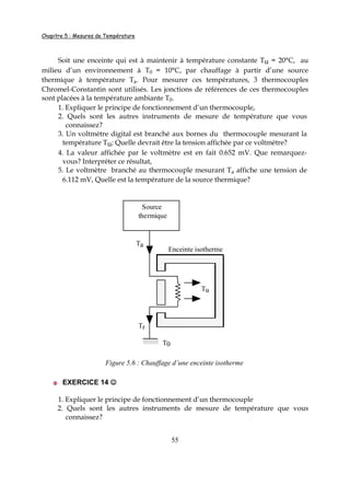 Chapitre 5 : Mesures de Température
55
Soit une enceinte qui est à maintenir à température constante Tu = 20°C, au
milieu d’un environnement à T0 = 10°C, par chauffage à partir d’une source
thermique à température Ta. Pour mesurer ces températures, 3 thermocouples
Chromel-Constantin sont utilisés. Les jonctions de références de ces thermocouples
sont placées à la température ambiante T0.
1. Expliquer le principe de fonctionnement d’un thermocouple,
2. Quels sont les autres instruments de mesure de température que vous
connaissez?
3. Un voltmètre digital est branché aux bornes du thermocouple mesurant la
température Tu; Quelle devrait être la tension affichée par ce voltmètre?
4. La valeur affichée par le voltmètre est en fait 0.652 mV. Que remarquez-
vous? Interpréter ce résultat,
5. Le voltmètre branché au thermocouple mesurant Ta affiche une tension de
6.112 mV, Quelle est la température de la source thermique?
Source
thermique
T0
Enceinte isotherme
Ta
Tr
Tu
Figure 5.6 : Chauffage d’une enceinte isotherme
EXERCICE 14 ☺☺☺☺
1. Expliquer le principe de fonctionnement d’un thermocouple
2. Quels sont les autres instruments de mesure de température que vous
connaissez?
 