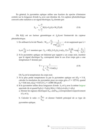 ______________________________________
Exercices Corrigés de Mesure et Instrumentation
58
En général, le pyromètre optique utilise une fraction du spectre d'émission
centrée sur la longueur d'onde λ0 avec une étendue ∆λ. Un capteur photoélectrique
converti cette radiation a un signal électrique, Sel donnée par:
∫
λ∆
+λ
λ∆
−λ
λ λ×λ×λ=
2
2
del
0
0
d).T(W)(S)(KS (5.8)
Où K(λ) est un facteur géométrique et Sd(λ) est l'émissivité du capteur
photoélectrique.
1. En utilisant la loi de Planck :
1
T
C
exp
1C
W
2
3
1
B,
−





λ
λ
=λ et en supposant que λ =
λ0 et 1
T
C2
>>
λ
montrer que : ( ) 





λ
−×
λ
λ∆
×λε×λ×λ=
T
C
exp
C
)T,()(SKS
0
2
3
0
1
00d0el
2. Si le pyromètre optique est étalonné par rapport a un corps noir, montrer
que le signal électrique Sel, correspond dans le cas d'un corps gris a une
température T donnée par:
)(Ln
CT
1
1
T
0
2
0
B
λε×
λ
+
= (5.9)
Où TB est la température du corps noir.
3. Si la plus petite température lu par le pyromètre optique est ∆TB = 5 K,
calculer la résolution du pyromètre pour un corps gris a T = 1273 K, quand
λ0 = 0.66 mm, ε(λ0) = 0.63 et C2 = 1.4388 104 µm K
4. Si le pyromètre utilise deux longueurs d'onde λ1 et λ2 avec la même largeur
spectrale ∆λ et quand Sd(λ1) = Sd(λ2) K(λ1) = K(λ2) et ε(λ1) = ε(λ2)
a. Donner les signaux électriques Sel.1 and Sel.2 correspondant respectivement
à λ1 et λ2
b. Calculer le ratio
2.el
1.el
S
S
r = et donner l'intérêt principal de ce type de
pyromètre optique.
 
