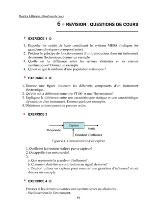 Chapitre 6-Révision : Questions de cours
59
6666 REVISION : QUESTIONS DE COURS
___________________________________
EXERCICE 1 ☺☺☺☺
1. Rappeler les unités de base constituant le système MKSA (indiquer les
grandeurs physiques correspondantes).
2. Préciser le principe de fonctionnement d’un transducteur dans un instrument
de mesure électronique, donner un exemple.
3. Quelle est la différence entre les erreurs aléatoires et les erreurs
systématiques? Donner un exemple.
4. Qu’est ce que la médiane d’une population statistique ?
EXERCICE 2 ☺☺☺☺
1. Donnez une figure illustrant les différents composants d'un instrument
électronique.
2. Qu’elle est la différence entre une PT100 et une Thermistance?
3. Expliquez la différence entre une caractéristique statique et une caractéristique
dynamique d'un instrument. Donnez quelques exemples.
4. Définissez un instrument de premier ordre.
EXERCICE 3
Figure 6.1. Fonctionnement d’un capteur
1. Quelle est la fonction réalisée par ce capteur?
2. Qu'appelle-t-on mesurande?
3.
a. Que représente la grandeur d'influence?
b. Comment doit être sa contribution au signal de sortie?
c. Peut-on utiliser un capteur pour mesurer une grandeur d'influence? si oui
donner un exemple
EXERCICE 4 ☺☺☺☺
Préciser si les erreurs suivantes sont systématiques ou aléatoires :
- Vieillissement de l’instrument,
Mesurande
Capteur
Sortie
Grandeur d’influence
Mesurande
Capteur
Sortie
Grandeur d’influence
 