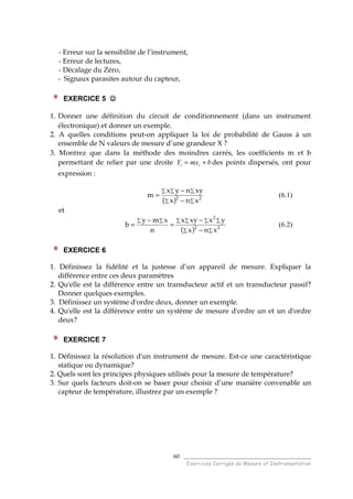 ______________________________________
Exercices Corrigés de Mesure et Instrumentation
60
- Erreur sur la sensibilité de l’instrument,
- Erreur de lectures,
- Décalage du Zéro,
- Signaux parasites autour du capteur,
EXERCICE 5 ☺☺☺☺
1. Donner une définition du circuit de conditionnement (dans un instrument
électronique) et donner un exemple.
2. A quelles conditions peut-on appliquer la loi de probabilité de Gauss à un
ensemble de N valeurs de mesure d’une grandeur X ?
3. Montrez que dans la méthode des moindres carrés, les coefficients m et b
permettant de relier par une droite bmxY ii += des points dispersés, ont pour
expression :
( ) ∑∑
∑∑∑
−
−
= 22
xnx
xynyx
m (6.1)
et
( ) ∑∑
∑ ∑ ∑ ∑∑ ∑
−
−
=
−
= 22
2
xnx
yxxyx
n
xmy
b (6.2)
EXERCICE 6
1. Définissez la fidélité et la justesse d’un appareil de mesure. Expliquer la
différence entre ces deux paramètres
2. Qu'elle est la différence entre un transducteur actif et un transducteur passif?
Donner quelques exemples.
3. Définissez un système d'ordre deux, donner un exemple.
4. Qu'elle est la différence entre un système de mesure d'ordre un et un d'ordre
deux?
EXERCICE 7
1. Définissez la résolution d'un instrument de mesure. Est-ce une caractéristique
statique ou dynamique?
2. Quels sont les principes physiques utilisés pour la mesure de température?
3. Sur quels facteurs doit-on se baser pour choisir d’une manière convenable un
capteur de température, illustrez par un exemple ?
 