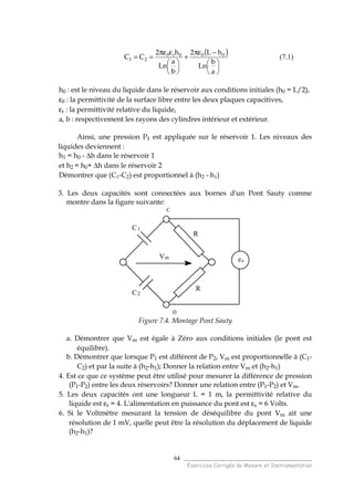 ______________________________________
Exercices Corrigés de Mesure et Instrumentation
64
( )






−πε
+






επε
==
a
b
Ln
hL2
b
a
Ln
h2
CC 000r0
21 (7.1)
h0 : est le niveau du liquide dans le réservoir aux conditions initiales (h0 = L/2),
ε0 : la permittivité de la surface libre entre les deux plaques capacitives,
εr : la permittivité relative du liquide,
a, b : respectivement les rayons des cylindres intérieur et extérieur.
Ainsi, une pression P1 est appliquée sur le réservoir 1. Les niveaux des
liquides deviennent :
h1 = h0 - ∆h dans le réservoir 1
et h2 = h0+ ∆h dans le réservoir 2
Démontrer que (C1-C2) est proportionnel à (h2 - h1)
3. Les deux capacités sont connectées aux bornes d'un Pont Sauty comme
montre dans la figure suivante:
C
D
C1
C2
R
R
es
Vm
Figure 7.4. Montage Pont Sauty
a. Démontrer que Vm est égale à Zéro aux conditions initiales (le pont est
équilibre).
b. Démontrer que lorsque P1 est différent de P2, Vm est proportionnelle à (C1-
C2) et par la suite à (h2-h1); Donner la relation entre Vm et (h2-h1)
4. Est ce que ce système peut être utilisé pour mesurer la différence de pression
(P1-P2) entre les deux réservoirs? Donner une relation entre (P1-P2) et Vm.
5. Les deux capacités ont une longueur L = 1 m, la permittivité relative du
liquide est εr = 4. L'alimentation en puissance du pont est εs = 6 Volts.
6. Si le Voltmètre mesurant la tension de déséquilibre du pont Vm ait une
résolution de 1 mV, quelle peut être la résolution du déplacement de liquide
(h2-h1)?
 