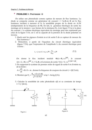 Chapitre 7 : Problèmes de Révision
65
PROBLEME 3 : PHOTODIODE ☺☺☺☺
On utilise une photodiode comme capteur de mesure de flux lumineux. La
diode se comporte comme un générateur de courant i = Sd.Φ où Φ est le flux
lumineux incident à mesurer et Sd la sensibilité propre de la diode en A/W
(indépendante de la fréquence de Φ). En fait, la grandeur électrique de sortie du
montage est la tension v aux bornes de la résistance Rm (voir figure 7.5.a) à la place
du courant i. Le schéma électrique équivalent du montage peut être représenté par
celui de la figure 7.5.b, où C est la capacité de la jonction de la diode polarisée en
inverse.
1. Quels sont les signaux d’entrée m et de sortie S de ce capteur de mesure du
flux lumineux ?
2. Démontrer, à partir de l’équation du circuit électrique équivalent
(figure 7.5.b), que l’expression de l’amplitude I1 du courant électrique peut
s’écrire :
ej
Rm
V1ejV1CjI1
ϕ×+ϕ×××ω×= (7.2)
On donne le flux incident modulé
tj
e)t( 1
ω
×Φ=Φ ; le courant
tj
eI)t(i 11
ω
×Φ×= ; I1 = Sd.Φ1 et la tension de sortie
)t(j
eV)t(V 1
ϕ+ω×
×= .
3. En supposant le système de premier ordre de signal de sortie S et d’entrée m,
de la forme :
mSB
dt
dS
A =×+× , donner la fréquence de coupure du circuit fc = (B/2 πA).
4. Montrer que
)²fc/f(1
dSR
V 1m
1
+
Φ×××
= et ϕ = -Arctg (f/fc).
5. Calculer la sensibilité de cette photodiode s(f) et sa constante de temps
τ = 1/ (2π fc).
Φ
Rm v
Figure a
Rm
C
i(t)
iR
v(t)
Figure b
iC
 