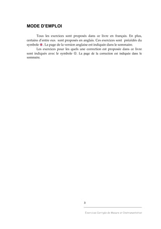 3
______________________________________
Exercices Corrigés de Mesure et Instrumentation
MODE D’EMPLOI
Tous les exercices sont proposés dans ce livre en français. En plus,
certains d’entre eux sont proposés en anglais. Ces exercices sont précédés du
symbole . La page de la version anglaise est indiquée dans le sommaire.
Les exercices pour les quels une correction est proposée dans ce livre
sont indiqués avec le symbole ☺. La page de la correction est indiquée dans le
sommaire.
 