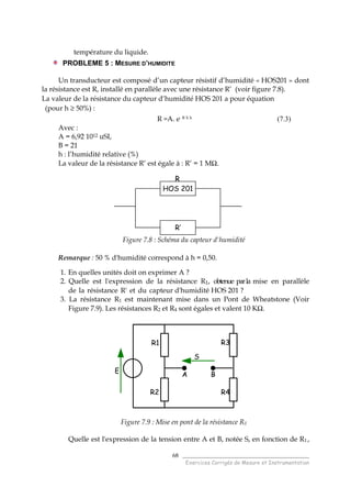 ______________________________________
Exercices Corrigés de Mesure et Instrumentation
68
température du liquide.
PROBLEME 5 : MESURE D’HUMIDITE
Un transducteur est composé d’un capteur résistif d’humidité « HOS201 » dont
la résistance est R, installé en parallèle avec une résistance R’ (voir figure 7.8).
La valeur de la résistance du capteur d’humidité HOS 201 a pour équation
(pour h ≥ 50%) :
R =A. e- B X h (7.3)
Avec :
A = 6,92 1012 uSI,
B = 21
h : l’humidité relative (%)
La valeur de la résistance R’ est égale à : R’ = 1 MΩ.
Figure 7.8 : Schéma du capteur d'humidité
Remarque : 50 % d'humidité correspond à h = 0,50.
1. En quelles unités doit on exprimer A ?
2. Quelle est l'expression de la résistance R1, obtenue parla mise en parallèle
de la résistance R' et du capteur d'humidité HOS 201 ?
3. La résistance R1 est maintenant mise dans un Pont de Wheatstone (Voir
Figure 7.9). Les résistances R2 et R4 sont égales et valent 10 KΩ.
Figure 7.9 : Mise en pont de la résistance R1
Quelle est l'expression de la tension entre A et B, notée S, en fonction de R1 ,
R1
R2
R3
R4
S
E A B
R1
R2
R3
R4
S
E A B
HOS 201
R’
R
HOS 201
R’
HOS 201
R’
R
 