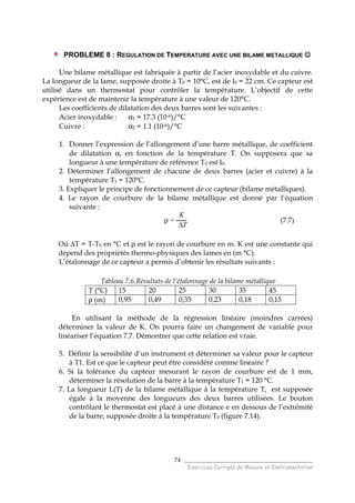 ______________________________________
Exercices Corrigés de Mesure et Instrumentation
74
PROBLEME 8 : REGULATION DE TEMPERATURE AVEC UNE BILAME METALLIQUE ☺☺☺☺
Une bilame métallique est fabriquée à partir de l’acier inoxydable et du cuivre.
La longueur de la lame, supposée droite à T0 = 10°C, est de l0 = 22 cm. Ce capteur est
utilisé dans un thermostat pour contrôler la température. L’objectif de cette
expérience est de maintenir la température à une valeur de 120°C.
Les coefficients de dilatation des deux barres sont les suivantes :
Acier inoxydable : α1 = 17.3 (10-6)/°C
Cuivre : α2 = 1.1 (10-6)/°C
1. Donner l’expression de l’allongement d’une barre métallique, de coefficient
de dilatation α, en fonction de la température T. On supposera que sa
longueur à une température de référence T0 est l0.
2. Déterminer l’allongement de chacune de deux barres (acier et cuivre) à la
température T1 = 120°C.
3. Expliquer le principe de fonctionnement de ce capteur (bilame métalliques).
4. Le rayon de courbure de la bilame métallique est donné par l’équation
suivante :
ρ =
K
∆T
(7.7)
Où ∆T = T-T0 en °C et ρ est le rayon de courbure en m. K est une constante qui
dépend des propriétés thermo-physiques des lames en (m °C).
L’étalonnage de ce capteur a permis d’obtenir les résultats suivants :
Tableau 7.6.Résultats de l’étalonnage de la bilame métallique
T (°C) 15 20 25 30 35 45
ρ (m) 0,95 0,49 0,35 0,23 0,18 0,15
En utilisant la méthode de la régression linéaire (moindres carrées)
déterminer la valeur de K. On pourra faire un changement de variable pour
linéariser l’équation 7.7. Démontrer que cette relation est vraie.
5. Définir la sensibilité d’un instrument et déterminer sa valeur pour le capteur
à T1. Est ce que le capteur peut être considéré comme linéaire ?
6. Si la tolérance du capteur mesurant le rayon de courbure est de 1 mm,
déterminer la résolution de la barre à la température T1 = 120 °C.
7. La longueur L(T) de la bilame métallique à la température T, est supposée
égale à la moyenne des longueurs des deux barres utilisées. Le bouton
contrôlant le thermostat est placé à une distance e en dessous de l’extrémité
de la barre, supposée droite à la température T0 (figure 7.14).
 