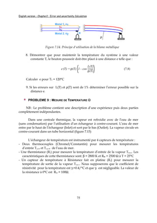 English version - Chapter2 : Error and uncertainty Calculation
75
ρ
Metal 1; αααα1
Metal 2; αααα2
Th1
h2
e
Figure 7.14. Principe d'utilisation de la bilame métallique
8. Démontrer que pour maintenir la température du système à une valeur
constante T, le bouton poussoir doit être placé à une distance e telle que :
e(T) = ρ(T) 1 – cos
L(T)
ρ(T)
(7.8)
Calculer e pour T1 = 120°C
9. Si les erreurs sur L(T) et ρ(T) sont de 1% déterminer l’erreur possible sur la
distance e.
PROBLEME 9 : MESURE DE TEMPERATURE ☺☺☺☺
NB : Le problème contient une description d’une expérience puis deux parties
complètement indépendantes.
Dans une centrale thermique, la vapeur est refroidie avec de l’eau de mer
(sans condensation) par l’utilisation d’un échangeur à contre-courant. L’eau de mer
entre par le haut de l’échangeur (Inlet) et sort par le bas (Outlet). La vapeur circule en
contre-courant dans un tube horizontal (figure 7.15)
L’échangeur de température est instrumenté par 4 capteurs de température :
- Deux thermocouples (Chromel/Constantin) pour mesurer les températures
d’entrée Tin.W et Tout.W de l’eau de mer.
- Une thermistance (R1) pour mesurer la température d’entrée de la vapeur Tin.v,. Les
caractéristiques de cette thermistance sont: β = 2800 K et R01 = 2500 Ω à T = 25°C
- Un capteur de température à Résistance fait en platine (R2) pour mesurer la
température de sortie de la vapeur Tout.v. Nous supposerons que le coefficient de
résistivité pour la température est γ1=0.4/°C et que γ2 est négligeable. La valeur de
la résistance à 0°C est R02 = 100Ω.
 