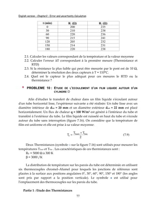 English version - Chapter2 : Error and uncertainty Calculation
77
t (min) R1 (ΩΩΩΩ) R2 (ΩΩΩΩ)
0 200 235
30 210 238
60 220 236
90 215 241
120 205 232
150 214 231
180 220 238
2.1. Calculer les valeurs correspondant de la température et la valeur moyenne
2.2. Calculer l’erreur ∆T correspondant à la première mesure (Thermistance et
RTD)
2.3. Si la résistance la plus faible qui peut être mesurée par le pont est de 10 Ω,
déterminer la résolution des deux capteurs à T = 110°C.
2.4. Quel est le capteur le plus adéquat pour ces mesures le RTD ou la
thermistance ?
PROBLEME 10 : ETUDE DE L’ECOULEMENT D’UN FILM LIQUIDE AUTOUR D’UN
CYLINDRE ☺
Afin d'étudier le transfert de chaleur dans un film liquide s'écoulant autour
d'un tube horizontal lisse, l'expérience suivante a été réalisée: Un tube lisse avec un
diamètre intérieur de dint = 20 mm et un diamètre extérieur dext = 22 mm est placé
horizontalement. Un flux de chaleur q = 100 W/m² est généré à l'intérieur du tube et
transféré à l'extérieur du tube. Le film liquide est ruisselé en haut du tube et s'écoule
autour du tube sans interruption (figure 7.16). On considère que la température de
film est uniforme et elle est prise à sa valeur moyenne:
2
TT
T bashaut
f
+
= (7.9)
Deux Thermistances (symbole sur la figure 7.16) sont utilisés pour mesurer les
températures Thaut et Tbas . Les caractéristiques de ces thermistances sont :
R0 = 5000 Ω à 300 K
β = 3000 /K
La distribution de température sur les parois du tube est déterminée en utilisant
six thermocouples chromel–Alumel pour lesquels les jonctions de référence sont
placées à la surface aux positions angulaires 0°, 30°, 60°, 90°, 150° et 180° (les angles
sont pris par rapport a la position verticale). Le symbole est utilisé pour
l’emplacement des thermocouples sur les parois du tube.
Partie 1 : Etude des Thermistances
 