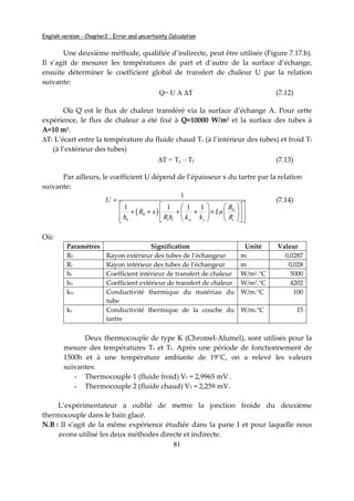 English version - Chapter2 : Error and uncertainty Calculation
81
Une deuxième méthode, qualifiée d’indirecte, peut être utilisée (Figure 7.17.b).
Il s’agit de mesurer les températures de part et d’autre de la surface d’échange,
ensuite déterminer le coefficient global de transfert de chaleur U par la relation
suivante:
Q= U A ∆T (7.12)
Où Q est le flux de chaleur transféré via la surface d’échange A. Pour cette
expérience, le flux de chaleur a été fixé à Q=10000 W/m2 et la surface des tubes à
A=10 m2.
∆T: L’écart entre la température du fluide chaud Tc (à l’intérieur des tubes) et froid Tf
(à l’extérieur des tubes)
∆T = Tc – Tf (7.13)
Par ailleurs, le coefficient U dépend de l’épaisseur x du tartre par la relation
suivante:
( ) 0
0
0
1
1 1 1 1
i i w s i
U
R
R x Ln
h R h k k R
=
     
+ + + + ×     
      
(7.14)
Où:
Paramètres Signification Unité Valeur
R0 Rayon extérieur des tubes de l’échangeur m 0,0287
Ri Rayon intérieur des tubes de l’échangeur m 0,028
hi Coefficient intérieur de transfert de chaleur W/m2.°C 5000
ho Coefficient extérieur de transfert de chaleur W/m2.°C 4202
kw Conductivité thermique du matériau du
tube
W/m.°C 100
ks Conductivité thermique de la couche du
tartre
W/m.°C 15
Deux thermocouple de type K (Chromel-Alumel), sont utilisés pour la
mesure des températures Tc et Tf. Après une période de fonctionnement de
1500h et à une température ambiante de 19°C, on a relevé les valeurs
suivantes:
- Thermocouple 1 (fluide froid) V1 = 2,9965 mV .
- Thermocouple 2 (fluide chaud) V2 = 2,259 mV.
L’expérimentateur a oublié de mettre la jonction froide du deuxième
thermocouple dans le bain glacé.
N.B : Il s’agit de la même expérience étudiée dans la parie I et pour laquelle nous
avons utilisé les deux méthodes directe et indirecte.
 
