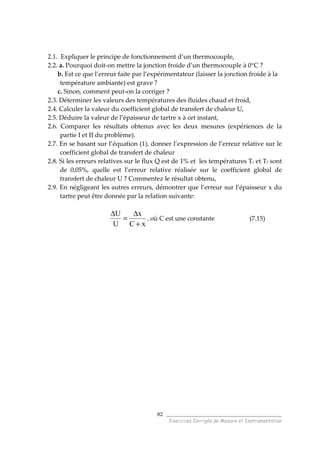 ______________________________________
Exercices Corrigés de Mesure et Instrumentation
82
2.1. Expliquer le principe de fonctionnement d’un thermocouple,
2.2. a. Pourquoi doit-on mettre la jonction froide d’un thermocouple à 0°C ?
b. Est ce que l’erreur faite par l’expérimentateur (laisser la jonction froide à la
température ambiante) est grave ?
c. Sinon, comment peut-on la corriger ?
2.3. Déterminer les valeurs des températures des fluides chaud et froid,
2.4. Calculer la valeur du coefficient global de transfert de chaleur U,
2.5. Déduire la valeur de l’épaisseur de tartre x à cet instant,
2.6. Comparer les résultats obtenus avec les deux mesures (expériences de la
partie I et II du problème).
2.7. En se basant sur l’équation (1), donner l’expression de l’erreur relative sur le
coefficient global de transfert de chaleur
2.8. Si les erreurs relatives sur le flux Q est de 1% et les températures Tc et Tf sont
de 0,05%, quelle est l’erreur relative réalisée sur le coefficient global de
transfert de chaleur U ? Commentez le résultat obtenu,
2.9. En négligeant les autres erreurs, démontrer que l’erreur sur l’épaisseur x du
tartre peut être donnée par la relation suivante:
xC
x
U
U
+
∆
=
∆
, où C est une constante (7.15)
 