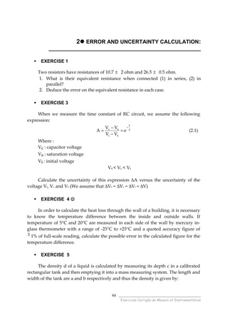 ______________________________________
Exercices Corrigés de Mesure et Instrumentation
84
2 ERROR AND UNCERTAINTY CALCULATION:
___________________________________________________
EXERCISE 1
Two resistors have resistances of 10.7 ± 2 ohm and 26.5 ± 0.5 ohm.
1. What is their equivalent resistance when connected (1) in series, (2) in
parallel?
2. Deduce the error on the equivalent resistance in each case.
EXERCISE 3
When we measure the time constant of RC circuit, we assume the following
expression:
τ
−
=
−
−
=
t
si
sc
e
VV
VV
A (2.1)
Where :
Vc : capacitor voltage
Vs : saturation voltage
Vi : initial voltage
Vs < Vc < Vi
Calculate the uncertainty of this expression ∆A versus the uncertainty of the
voltage Vi, Vc and Vs (We assume that ∆Vs = ∆Vc = ∆Vi = ∆V)
EXERCISE 4 ☺☺☺☺
In order to calculate the heat loss through the wall of a building, it is necessary
to know the temperature difference between the inside and outside walls. If
temperature of 5°C and 20°C are measured in each side of the wall by mercury in-
glass thermometer with a range of -25°C to +25°C and a quoted accuracy figure of
± 1% of full-scale reading, calculate the possible error in the calculated figure for the
temperature difference.
EXERCISE 5
The density d of a liquid is calculated by measuring its depth c in a calibrated
rectangular tank and then emptying it into a mass measuring system. The length and
width of the tank are a and b respectively and thus the density is given by:
 