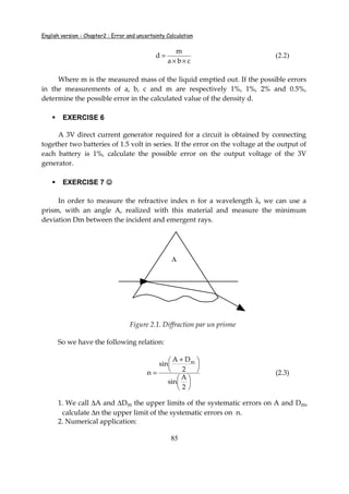 English version - Chapter2 : Error and uncertainty Calculation
85
cba
m
d
××
= (2.2)
Where m is the measured mass of the liquid emptied out. If the possible errors
in the measurements of a, b, c and m are respectively 1%, 1%, 2% and 0.5%,
determine the possible error in the calculated value of the density d.
EXERCISE 6
A 3V direct current generator required for a circuit is obtained by connecting
together two batteries of 1.5 volt in series. If the error on the voltage at the output of
each battery is 1%, calculate the possible error on the output voltage of the 3V
generator.
EXERCISE 7 ☺☺☺☺
In order to measure the refractive index n for a wavelength λ, we can use a
prism, with an angle A, realized with this material and measure the minimum
deviation Dm between the incident and emergent rays.
A
Figure 2.1. Diffraction par un prisme
So we have the following relation:











 +
=
2
A
sin
2
DA
sin
n
m
(2.3)
1. We call ∆A and ∆Dm the upper limits of the systematic errors on A and Dm,
calculate ∆n the upper limit of the systematic errors on n.
2. Numerical application:
 