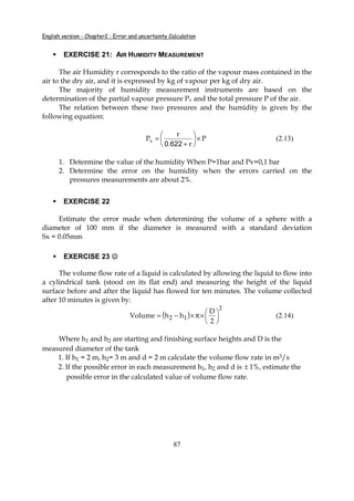 English version - Chapter2 : Error and uncertainty Calculation
87
EXERCISE 21: AIR HUMIDITY MEASUREMENT
The air Humidity r corresponds to the ratio of the vapour mass contained in the
air to the dry air, and it is expressed by kg of vapour per kg of dry air.
The majority of humidity measurement instruments are based on the
determination of the partial vapour pressure Pv and the total pressure P of the air.
The relation between these two pressures and the humidity is given by the
following equation:
P
r.
r
Pv ×





+
=
6220
(2.13)
1. Determine the value of the humidity When P=1bar and Pv=0,1 bar
2. Determine the error on the humidity when the errors carried on the
pressures measurements are about 2%.
EXERCISE 22
Estimate the error made when determining the volume of a sphere with a
diameter of 100 mm if the diameter is measured with a standard deviation
Sx = 0.05mm
EXERCISE 23 ☺☺☺☺
The volume flow rate of a liquid is calculated by allowing the liquid to flow into
a cylindrical tank (stood on its flat end) and measuring the height of the liquid
surface before and after the liquid has flowed for ten minutes. The volume collected
after 10 minutes is given by:
( )
2
12
2
D
hhVolume 




×π×−= (2.14)
Where h1 and h2 are starting and finishing surface heights and D is the
measured diameter of the tank
1. If h1 = 2 m, h2= 3 m and d = 2 m calculate the volume flow rate in m3/s
2. If the possible error in each measurement h1, h2 and d is ± 1%, estimate the
possible error in the calculated value of volume flow rate.
 